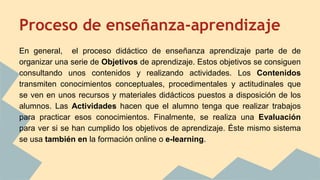 Proceso de enseñanza-aprendizaje
En general, el proceso didáctico de enseñanza aprendizaje parte de de
organizar una serie de Objetivos de aprendizaje. Estos objetivos se consiguen
consultando unos contenidos y realizando actividades. Los Contenidos
transmiten conocimientos conceptuales, procedimentales y actitudinales que
se ven en unos recursos y materiales didácticos puestos a disposición de los
alumnos. Las Actividades hacen que el alumno tenga que realizar trabajos
para practicar esos conocimientos. Finalmente, se realiza una Evaluación
para ver si se han cumplido los objetivos de aprendizaje. Éste mismo sistema
se usa también en la formación online o e-learning.
 
