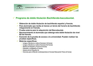 Programa de doble titulación Bachillerato-baccalauréat.

   Obtención de doble titulación de bachillerato español y francés.
   Para alumnado que reciba al menos un tercio del horario de bachillerato
   íntegramente en francés.
   Prueba externa para la adquisición del Baccalauréat.
   Reconocimiento al alumnado que obtenga esta doble titulación de nivel
   B2 de francés.
   Exención de la prueba de acceso a la universidad. Pueden realizar las
   pruebas específicas.
   Materias específicas:
       Lengua, literatura y cultura francesa I (4 horas)
       Lengua, literatura y cultura francesa II (4 horas)
       Historia de España y Francia (4 horas)
       Filosofía y ciudadanía (3 horas)
       Historia de la Filosofía (3)
       Ciencias para el Mundo contemporáneo (3 horas)/ Educación Física (2 horas)
 