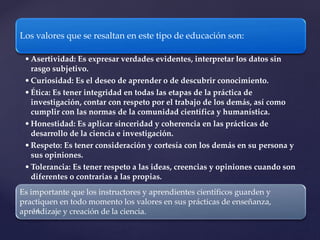 Los valores que se resaltan en este tipo de educación son:
•Asertividad: Es expresar verdades evidentes, interpretar los datos sin
rasgo subjetivo.
•Curiosidad: Es el deseo de aprender o de descubrir conocimiento.
•Ética: Es tener integridad en todas las etapas de la práctica de
investigación, contar con respeto por el trabajo de los demás, así como
cumplir con las normas de la comunidad científica y humanística.
•Honestidad: Es aplicar sinceridad y coherencia en las prácticas de
desarrollo de la ciencia e investigación.
•Respeto: Es tener consideración y cortesía con los demás en su persona y
sus opiniones.
•Tolerancia: Es tener respeto a las ideas, creencias y opiniones cuando son
diferentes o contrarias a las propias.
Es importante que los instructores y aprendientes científicos guarden y
practiquen en todo momento los valores en sus prácticas de enseñanza,
aprendizaje y creación de la ciencia.
 