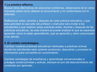 1.La práctica reflexiva.
Buscar otras alternativas de solucionar problemas, distanciarse de la rutina
impuesta sobre cómo obtener el conocimiento y no conformarse con lo
obtenido.
Reflexionar antes, durante y después de cada práctica educativa, y que
esta actividad no sea sólo del profesor o instructor sino invitar a los
estudiantes a que realicen estas prácticas antes, durante y después de las
prácticas educativas, de esta manera se puede analizar lo que se esperaba
aprender, cómo lo están aprendiendo, qué se aprendió y cómo comunicarlo
a los demás.
2. El cambio metodológico.
Cambiar nuestras prácticas educativas habituales a prácticas activas
donde los estudiantes sean quienes produzcan, descubran y procesen la
información para convertirla en conocimiento.
Cambiar estrategias de enseñanza y aprendizaje convencionales a
prácticas constructivistas y activas, siempre en pro del descubrimiento del
contenido por aprender.
 