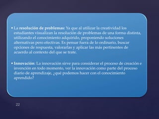 •La resolución de problemas: Ya que al utilizar la creatividad los
estudiantes visualizan la resolución de problemas de una forma distinta,
utilizando el conocimiento adquirido, proponiendo soluciones
alternativas pero efectivas. Es pensar fuera de lo ordinario, buscar
opciones de respuesta, valorarlas y aplicar las más pertinentes de
acuerdo al contexto del que se trate.
•Innovación: La innovación sirve para considerar el proceso de creación e
invención en todo momento, ver la innovación como parte del proceso
diario de aprendizaje, ¿qué podemos hacer con el conocimiento
aprendido?
 
