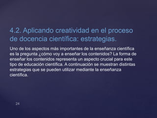 4.2. Aplicando creatividad en el proceso
de docencia científica: estrategias.
Uno de los aspectos más importantes de la enseñanza científica
es la pregunta ¿cómo voy a enseñar los contenidos? La forma de
enseñar los contenidos representa un aspecto crucial para este
tipo de educación científica. A continuación se muestran distintas
estrategias que se pueden utilizar mediante la enseñanza
científica.
 