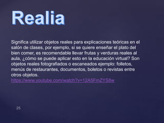 Significa utilizar objetos reales para explicaciones teóricas en el
salón de clases, por ejemplo, si se quiere enseñar el plato del
bien comer, es recomendable llevar frutas y verduras reales al
aula, ¿cómo se puede aplicar esto en la educación virtual? Son
objetos reales fotografiados o escaneados ejemplo: folletos,
menús de restaurantes, documentos, boletos o revistas entre
otros objetos.
https://www.youtube.com/watch?v=12A5FmZYS8w
 