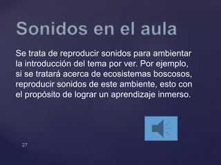 Se trata de reproducir sonidos para ambientar
la introducción del tema por ver. Por ejemplo,
si se tratará acerca de ecosistemas boscosos,
reproducir sonidos de este ambiente, esto con
el propósito de lograr un aprendizaje inmerso.
 