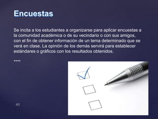 Se incita a los estudiantes a organizarse para aplicar encuestas a
la comunidad académica o de su vecindario o con sus amigos,
con el fin de obtener información de un tema determinado que se
verá en clase. La opinión de los demás servirá para establecer
estándares o gráficos con los resultados obtenidos.
****
 