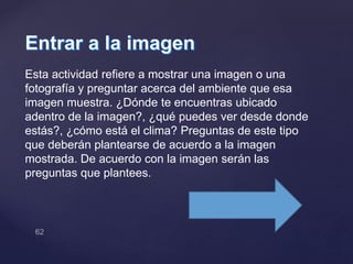 Esta actividad refiere a mostrar una imagen o una
fotografía y preguntar acerca del ambiente que esa
imagen muestra. ¿Dónde te encuentras ubicado
adentro de la imagen?, ¿qué puedes ver desde donde
estás?, ¿cómo está el clima? Preguntas de este tipo
que deberán plantearse de acuerdo a la imagen
mostrada. De acuerdo con la imagen serán las
preguntas que plantees.
 
