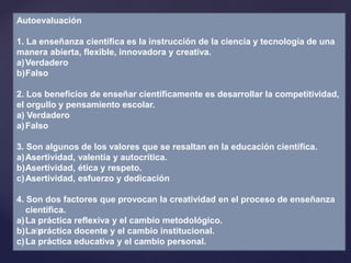 Autoevaluación
1. La enseñanza científica es la instrucción de la ciencia y tecnología de una
manera abierta, flexible, innovadora y creativa.
a)Verdadero
b)Falso
2. Los beneficios de enseñar científicamente es desarrollar la competitividad,
el orgullo y pensamiento escolar.
a) Verdadero
a)Falso
3. Son algunos de los valores que se resaltan en la educación científica.
a)Asertividad, valentía y autocrítica.
b)Asertividad, ética y respeto.
c)Asertividad, esfuerzo y dedicación
4. Son dos factores que provocan la creatividad en el proceso de enseñanza
científica.
a)La práctica reflexiva y el cambio metodológico.
b)La práctica docente y el cambio institucional.
c)La práctica educativa y el cambio personal.
 