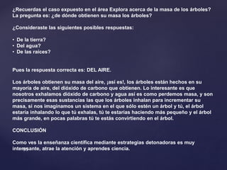 ¿Recuerdas el caso expuesto en el área Explora acerca de la masa de los árboles?
La pregunta es: ¿de dónde obtienen su masa los árboles?
¿Consideraste las siguientes posibles respuestas:
• De la tierra?
• Del agua?
• De las raíces?
Pues la respuesta correcta es: DEL AIRE.
Los árboles obtienen su masa del aire, ¡así es!, los árboles están hechos en su
mayoría de aire, del dióxido de carbono que obtienen. Lo interesante es que
nosotros exhalamos dióxido de carbono y agua así es como perdemos masa, y son
precisamente esas sustancias las que los árboles inhalan para incrementar su
masa, si nos imaginamos un sistema en el que sólo estén un árbol y tú, el árbol
estaría inhalando lo que tú exhalas, tú te estarías haciendo más pequeño y el árbol
más grande, en pocas palabras tú te estás convirtiendo en el árbol.
CONCLUSIÓN
Como ves la enseñanza científica mediante estrategias detonadoras es muy
interesante, atrae la atención y aprendes ciencia.
 