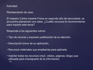Actividad
Planteamiento de caso:
El maestro Carlos imparte Física en segundo año de secundaria, se
encuentra planeando una clase. ¿Cuáles recursos le recomendarías
para impartir este tema?
Responde a los siguientes rubros:
• Tipo de recurso y expresar justificación de su elección.
• Descripción breve de su aplicación.
• Recursos materiales que emplearías para aplicarla.
• Insertar todos los recursos (mp3, videos, páginas, blogs) que
utilizaste para impregnarte de la información.
 