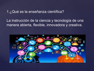 1.¿Qué es la enseñanza científica?
La instrucción de la ciencia y tecnología de una
manera abierta, flexible, innovadora y creativa.
 