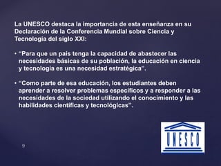 La UNESCO destaca la importancia de esta enseñanza en su
Declaración de la Conferencia Mundial sobre Ciencia y
Tecnología del siglo XXI:
• “Para que un país tenga la capacidad de abastecer las
necesidades básicas de su población, la educación en ciencia
y tecnología es una necesidad estratégica”.
• “Como parte de esa educación, los estudiantes deben
aprender a resolver problemas específicos y a responder a las
necesidades de la sociedad utilizando el conocimiento y las
habilidades científicas y tecnológicas”.
 