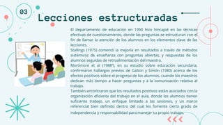 Lecciones estructuradas
El departamento de educación en 1990 hizo hincapié en las técnicas
efectivas de cuestionamiento, donde las preguntas se estructuran con el
fin de llamar la atención de los alumnos en los elementos clave de las
lecciones.
Stallings (1975) comentó la mejoría en resultados a través de métodos
sistémicos de enseñanza con preguntas abiertas, y respuestas de los
alumnos seguidas de retroalimentación del maestro.
Mortimore et al (1988ª), en su estudio sobre educación secundaria,
confirmaron hallazgos previos de Galton y Simón (1980) acerca de los
efectos positivos sobre el progreso de los alumnos, cuando los maestros
dedican más tiempo a hacer preguntas y a la comunicación relativa al
trabajo.
También encontraron que los resultados positivos están asociados con la
organización eficiente del trabajo en el aula, donde los alumnos tienen
suficiente trabajo, un enfoque limitado a las sesiones, y un marco
referencial bien definido dentro del cual les fomente cierto grado de
independencia y responsabilidad para manejar su propio trabajo.
03
 
