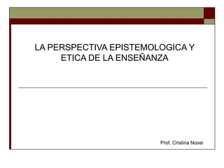 LA PERSPECTIVA EPISTEMOLOGICA Y
     ETICA DE LA ENSEÑANZA




                        Prof. Cristina Nosei
 