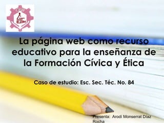 La página web como recurso
educativo para la enseñanza de
la Formación Cívica y Ética
Caso de estudio: Esc. Sec. Téc. No. 84
Presenta: Arodí Monserrat Díaz
Rocha
 