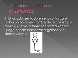 1. El jugador sentado en el piso, lanza el
balón un poco más arriba de la cabeza, lo
toma y vuelve a lanzar en forma vertical.
Luego puede comenzar a golpear con
dedos y tomar.
 