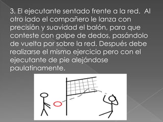3. El ejecutante sentado frente a la red. Al
otro lado el compañero le lanza con
precisión y suavidad el balón, para que
conteste con golpe de dedos, pasándolo
de vuelta por sobre la red. Después debe
realizarse el mismo ejercicio pero con el
ejecutante de pie alejándose
paulatinamente.
 