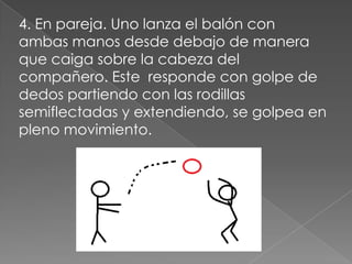4. En pareja. Uno lanza el balón con
ambas manos desde debajo de manera
que caiga sobre la cabeza del
compañero. Este responde con golpe de
dedos partiendo con las rodillas
semiflectadas y extendiendo, se golpea en
pleno movimiento.
 
