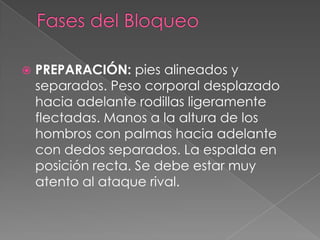    PREPARACIÓN: pies alineados y
    separados. Peso corporal desplazado
    hacia adelante rodillas ligeramente
    flectadas. Manos a la altura de los
    hombros con palmas hacia adelante
    con dedos separados. La espalda en
    posición recta. Se debe estar muy
    atento al ataque rival.
 