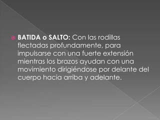    BATIDA o SALTO: Con las rodillas
    flectadas profundamente, para
    impulsarse con una fuerte extensión
    mientras los brazos ayudan con una
    movimiento dirigiéndose por delante del
    cuerpo hacia arriba y adelante.
 