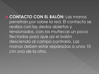    CONTACTO CON EL BALÓN: Las manos
    penetran por sobre la red. El contacto se
    realiza con los dedos abiertos y
    tensionados, con las muñecas un poco
    flectadas para que así el balón
    descienda al campo contrario. Las
    manos deben estar separadas a unos 10
    cm una de la otra.
 