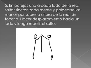 5. En parejas uno a cada lado de la red,
saltar sincronizada mente y golpearse las
manos por sobre la altura de la red, sin
tocarla. Hacer desplazamiento hacia un
lado y luego repetir el salto.
 