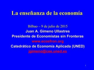 1
La enseñanza de la economía 
Bilbao – 9 de julio de 2015
Juan A. Gimeno Ullastres
Presidente de Economistas sin Fronteras
www.ecosfron.org
Catedrático de Economía Aplicada (UNED)
jgimeno@cee.uned.es
 