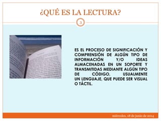 ¿QUÉ ES LA LECTURA?
miércoles, 18 de junio de 2014
3
ES EL PROCESO DE SIGNIFICACIÓN Y
COMPRENSIÓN DE ALGÚN TIPO DE
INFORMACIÓN Y/O IDEAS
ALMACENADAS EN UN SOPORTE Y
TRANSMITIDAS MEDIANTE ALGÚN TIPO
DE CÓDIGO, USUALMENTE
UN LENGUAJE, QUE PUEDE SER VISUAL
O TÁCTIL.
 
