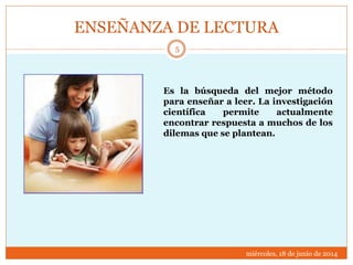 ENSEÑANZA DE LECTURA
miércoles, 18 de junio de 2014
5
Es la búsqueda del mejor método
para enseñar a leer. La investigación
científica permite actualmente
encontrar respuesta a muchos de los
dilemas que se plantean.
 