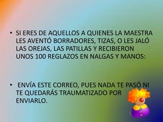 SI ERES DE AQUELLOS A QUIENES LA MAESTRA LES AVENTÓ BORRADORES, TIZAS, O LES JALÓ LAS OREJAS, LAS PATILLAS Y RECIBIERON UNOS 100 REGLAZOS EN NALGAS Y MANOS:ENVÍA ESTE CORREO, PUES NADA TE PASÓ NI TE QUEDARÁS TRAUMATIZADO POR ENVIARLO.