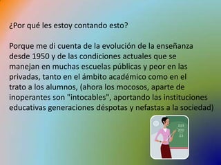 ¿Por qué les estoy contando esto?Porque me di cuenta de la evolución de la enseñanza desde 1950 y de las condiciones actuales que se manejan en muchas escuelas públicas y peor en las privadas, tanto en el ámbito académico como en el trato a los alumnos, (ahora los mocosos, aparte de inoperantes son "intocables", aportando las instituciones educativas generaciones déspotas y nefastas a la sociedad)