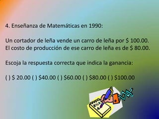 4. Enseñanza de Matemáticas en 1990:Un cortador de leña vende un carro de leña por $ 100.00. El costo de producción de ese carro de leña es de $ 80.00. Escoja la respuesta correcta que indica la ganancia:( ) $ 20.00 ( ) $40.00 ( ) $60.00 ( ) $80.00 ( ) $100.00