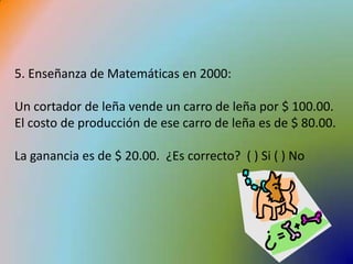 5. Enseñanza de Matemáticas en 2000:Un cortador de leña vende un carro de leña por $ 100.00. El costo de producción de ese carro de leña es de $ 80.00. La ganancia es de $ 20.00.  ¿Es correcto?  ( ) Si ( ) No