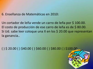 6. Enseñanza de Matemáticas en 2010:Un cortador de leña vende un carro de leña por $ 100.00. El costo de producción de ese carro de leña es de $ 80.00. Si Ud. sabe leer coloque una X en los $ 20.00 que representan la ganancia..( ) $ 20.00 ( ) $40.00 ( ) $60.00 ( ) $80.00 ( ) $100.00