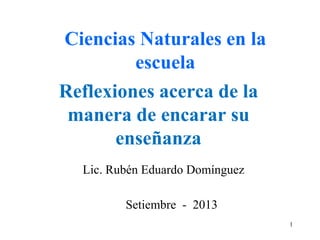 Reflexiones acerca de la
manera de encarar su
enseñanza
Lic. Rubén Eduardo Domínguez
Ciencias Naturales en la
escuela
Setiembre - 2013
1
 