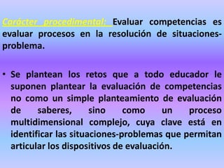 Carácter procedimental: Evaluar competencias es
evaluar procesos en la resolución de situaciones-
problema.
• Se plantean los retos que a todo educador le
suponen plantear la evaluación de competencias
no como un simple planteamiento de evaluación
de saberes, sino como un proceso
multidimensional complejo, cuya clave está en
identificar las situaciones-problemas que permitan
articular los dispositivos de evaluación.
 
