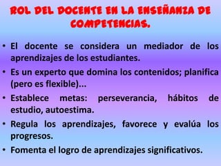 ROL DEL DOCENTE EN LA ENSEÑANZA DE
COMPETENCIAS.
• El docente se considera un mediador de los
aprendizajes de los estudiantes.
• Es un experto que domina los contenidos; planifica
(pero es flexible)...
• Establece metas: perseverancia, hábitos de
estudio, autoestima.
• Regula los aprendizajes, favorece y evalúa los
progresos.
• Fomenta el logro de aprendizajes significativos.
 