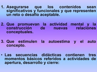 1. Asegurarse que los contenidos sean
significativos y funcionales y que representen
un reto o desafío aceptable.
2. Que promuevan la actividad mental y la
construcción de nuevas relaciones
conceptuales.
3. Que estimulen la autoestima y el auto
concepto.
• Las secuencias didácticas contienen tres
momentos básicos referidos a actividades de
apertura, desarrollo y cierre:
 