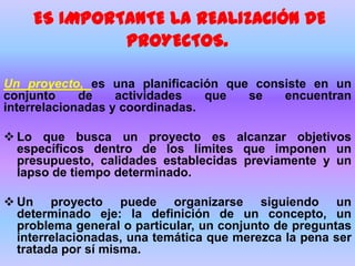 ES IMPORTANTE LA REALIZACIÓN DE
PROYECTOS.
Un proyecto, es una planificación que consiste en un
conjunto de actividades que se encuentran
interrelacionadas y coordinadas.
 Lo que busca un proyecto es alcanzar objetivos
específicos dentro de los límites que imponen un
presupuesto, calidades establecidas previamente y un
lapso de tiempo determinado.
 Un proyecto puede organizarse siguiendo un
determinado eje: la definición de un concepto, un
problema general o particular, un conjunto de preguntas
interrelacionadas, una temática que merezca la pena ser
tratada por sí misma.
 