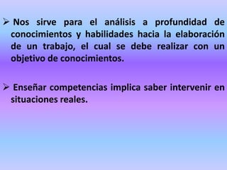  Nos sirve para el análisis a profundidad de
conocimientos y habilidades hacia la elaboración
de un trabajo, el cual se debe realizar con un
objetivo de conocimientos.
 Enseñar competencias implica saber intervenir en
situaciones reales.
 