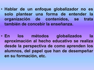 • Hablar de un enfoque globalizador no es
solo plantear una forma de entender la
organización de contenidos, se trata
también de concebir la enseñanza.
• En los métodos globalizados la
aproximación al hecho educativo se realiza
desde la perspectiva de como aprenden los
alumnos, del papel que han de desempeñar
en su formación, etc.
 