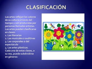 CLASIFICACIÓNLas artes reflejan los valores de su cultura a través del tiempo y son producidas por personas llamadas artistas.Las artes pueden clasificarse en clases:1. Las literarias2. Las musicales o auditivas3. Las corporales o del espectáculo4. Las artes plásticas.Cada una de estas clases, a su vez, puede subdividirse en géneros: