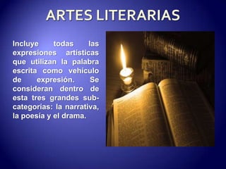 ARTES LITERARIASIncluye todas las expresiones artísticas que utilizan la palabra escrita como vehículo de expresión. Se consideran dentro de esta tres grandes sub-categorías: la narrativa, la poesía y el drama.