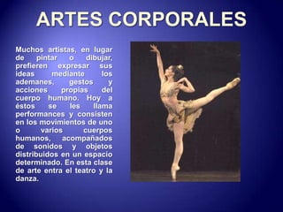 ARTES CORPORALESMuchos artistas, en lugar de pintar o dibujar, prefieren expresar sus ideas mediante los ademanes, gestos y acciones propias del cuerpo humano. Hoy a éstos se les llama performances y consisten en los movimientos de uno o varios cuerpos humanos, acompañados de sonidos y objetos distribuidos en un espacio determinado. En esta clase de arte entra el teatro y la danza.  