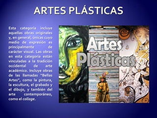 ARTES PLÁSTICASEsta categoría incluye aquellas obras originales y, en general, únicas cuyo medio de expresión es principalmente de carácter visual. Las obras en esta categoría están vinculadas a la tradición occidental de arte académico. Incluye obras de las llamadas “Bellas Artes”, como la pintura, la escultura, el grabado y el dibujo, y también del arte contemporáneo, como el collage.