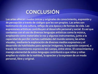 CONCLUSIÓNLas artes ofrecen modos únicos y originales de conocimiento, expresión y de percepción a través de códigos que les son propios. Las artes son testimonio de una cultura, reflejo de una época y de formas de vida. Las expresiones artísticas contribuyen al desarrollo personal y social. Es así que contamos con el uso de diversos lenguajes artísticos como la música, empleando como materiales la voz y algunos instrumentos, junto a la capacidad de percibir ciertas cualidades del mundo sonoro; las artes visuales, mediante la exploración de diversos medios expresivos y el desarrollo de habilidades para apreciar imágenes; la expresión corporal, a través del movimiento expresivo del cuerpo, entre otros. El conocimiento y manejo elemental de estos lenguajes contribuirá a que niños y niñas amplíen su visión de la realidad, la aprecien y la expresen de un modo personal, libre y original.