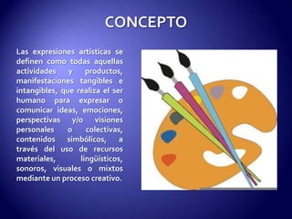 CONCEPTOLas expresiones artísticas se definen como todas aquellas actividades y productos, manifestaciones tangibles e intangibles, que realiza el ser humano para expresar o comunicar ideas, emociones, perspectivas y/o visiones personales o colectivas, contenidos simbólicos, a través del uso de recursos materiales, lingüísticos, sonoros, visuales o mixtos mediante un proceso creativo. 