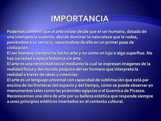 IMPORTANCIAPodemos convenir que el arte existe desde que el ser humano, dotado de una inteligencia superior, decide dominar la naturaleza que le rodea, poniéndola a su servicio, separándose de ella en un primer paso de civilización. El ser humano siempre ha hecho arte y no como un lujo o algo superfluo. No hay sociedad o época histórica sin arte.El arte es una necesidad social mediante la cual se expresan imágenes de la realidad física y del mundo psíquico del ser humano que interpreta la realidad a través de ideas y creencias.El arte es un lenguaje universal con capacidad de sublimación que está por encima de las fronteras del espacio y del tiempo, como se puede observar en monumentos tales como las pirámides egipcias o el Guernica de Picasso.Reconocemos una obra de arte por su belleza estética que responde siempre a unos principios estéticos insertados en el contexto cultural.
