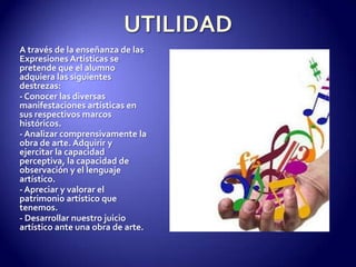UTILIDADA través de la enseñanza de las Expresiones Artísticas se pretende que el alumno adquiera las siguientes destrezas:- Conocer las diversas manifestaciones artísticas en sus respectivos marcos históricos.- Analizar comprensivamente la obra de arte. Adquirir y ejercitar la capacidad perceptiva, la capacidad de observación y el lenguaje artístico.- Apreciar y valorar el patrimonio artístico que tenemos.- Desarrollar nuestro juicio artístico ante una obra de arte.
