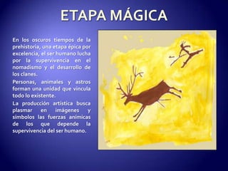 ETAPA MÁGICAEn los oscuros tiempos de la prehistoria, una etapa épica por excelencia, el ser humano lucha por la supervivencia en el nomadismo y el desarrollo de los clanes.Personas, animales y astros forman una unidad que vincula todo lo existente. La producción artística busca plasmar en imágenes y símbolos las fuerzas anímicas de los que depende la supervivencia del ser humano.