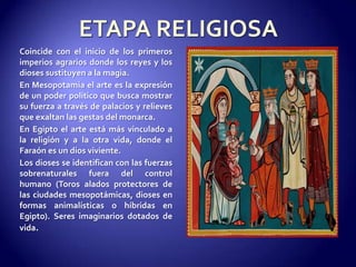 ETAPA RELIGIOSACoincide con el inicio de los primeros imperios agrarios donde los reyes y los dioses sustituyen a la magia. En Mesopotamia el arte es la expresión de un poder político que busca mostrar su fuerza a través de palacios y relieves que exaltan las gestas del monarca.En Egipto el arte está más vinculado a la religión y a la otra vida, donde el Faraón es un dios viviente.Los dioses se identifican con las fuerzas sobrenaturales fuera del control humano (Toros alados protectores de las ciudades mesopotámicas, dioses en formas animalísticas o híbridas en Egipto). Seres imaginarios dotados de vida.
